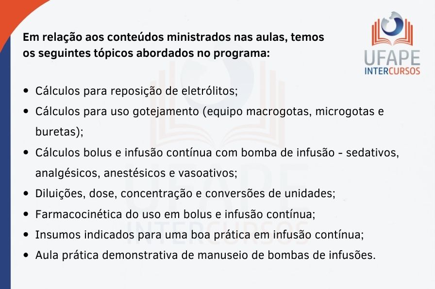 Em relação aos conteúdos ministrados nas aulas, temos os seguintes tópicos abordados no programa: - Cálculos para reposição de eletrólitos; - Cálculos para uso gotejamento (equipo macrogotas, microgotas e buretas); - Cálculos bolus e infusão contínua com bomba de infusão - sedativos, analgésicos, anestésicos e vasoativos; - Diluições, dose, concentração e conversões de unidades; - Farmacocinética do uso em bolus e infusão contínua; - Insumos indicados para uma boa prática em infusão contínua; - Aula prática demonstrativa de manuseio de bombas de infusões. 