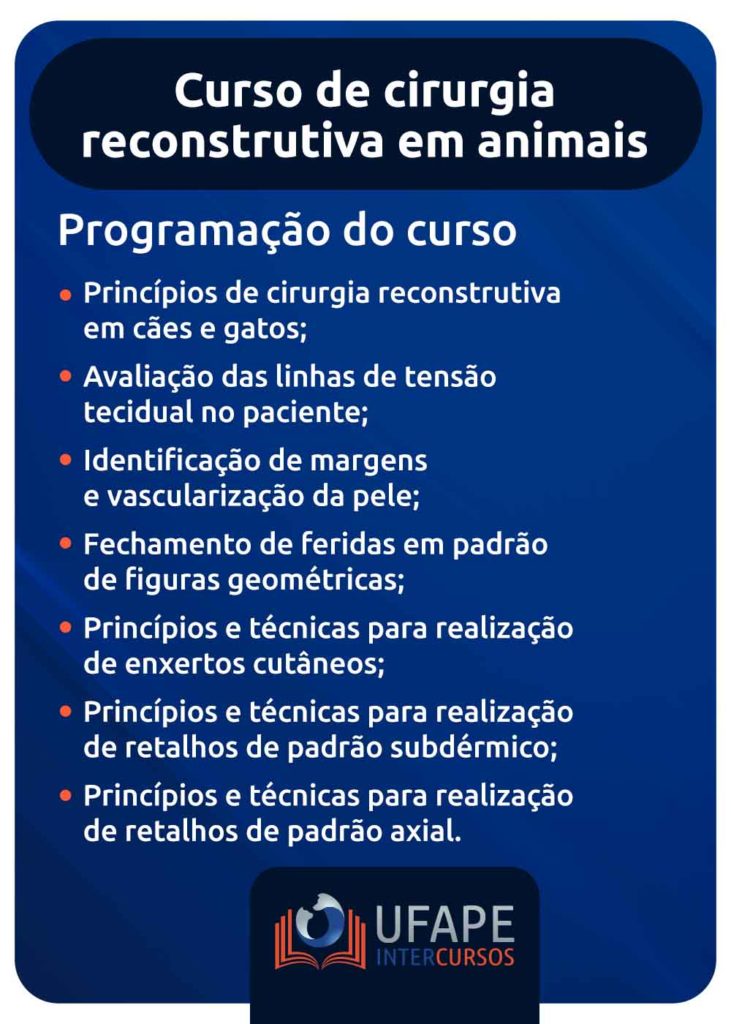 Curso de cirurgia reconstrutiva em animais: conheça o aprimoramento da Ufape Intercursos Princípios de cirurgia reconstrutiva em cães e gatos; Avaliação das linhas de tensão tecidual no paciente; Identificação de margens e vascularização da pele; Fechamento de feridas em padrão de figuras geométricas; Princípios e técnicas para realização de enxertos cutâneos; Princípios e técnicas para realização de retalhos de padrão subdérmico; Princípios e técnicas para realização de retalhos de padrão axial. 